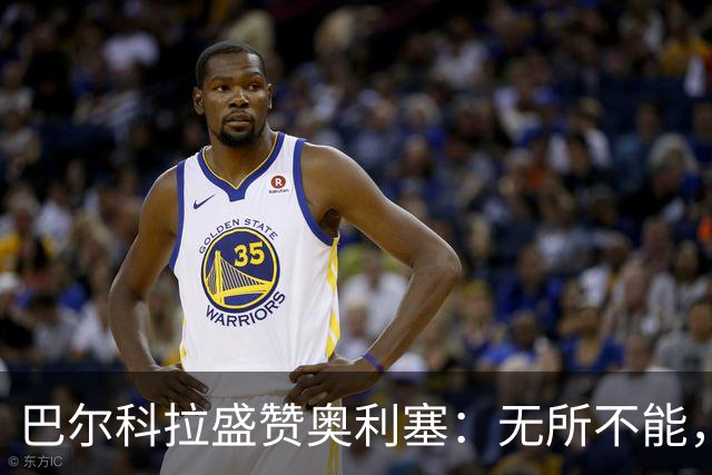 巴尔科拉盛赞奥利塞：无所不能，防守也积极，和他一起踢球是享受