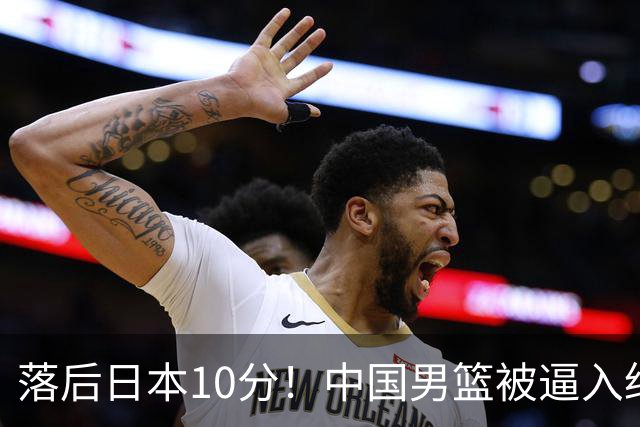 落后日本10分！中国男篮被逼入绝境，后卫打法混乱，杨瀚森仅5分进账